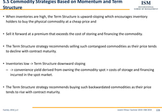 Levent Yilmaz I Summer 2019 I ISM 2019 228
5.5 Commodity Strategies Based on Momentum and Term
Structure
• When inventories are high, the Term Structure is upward-sloping which encourages inventory
holders to buy the physical commodity at a cheap price and
• Sell it forward at a premium that exceeds the cost of storing and financing the commodity.
• The Term Structure strategy recommends selling such contangoed commodities as their price tends
to decline with contract maturity.
• Inventories low -> Term Structure downward sloping
– -> convenience yield derived from owning the commodity spot > costs of storage and financing
incurred in the spot market.
• The Term Structure strategy recommends buying such backwardated commodities as their price
tends to rise with contract maturity.
Fuertes, 2014, p.3
 