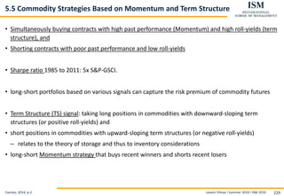 Levent Yilmaz I Summer 2019 I ISM 2019 229
5.5 Commodity Strategies Based on Momentum and Term Structure
• Simultaneously buying contracts with high past performance (Momentum) and high roll-yields (term
structure), and
• Shorting contracts with poor past performance and low roll-yields
• Sharpe ratio 1985 to 2011: 5x S&P-GSCI.
• long-short portfolios based on various signals can capture the risk premium of commodity futures
• Term Structure (TS) signal: taking long positions in commodities with downward-sloping term
structures (or positive roll-yields) and
• short positions in commodities with upward-sloping term structures (or negative roll-yields)
– relates to the theory of storage and thus to inventory considerations
• long-short Momentum strategy that buys recent winners and shorts recent losers
Fuertes, 2014, p.3
 