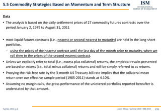 Levent Yilmaz I Summer 2019 I ISM 2019 231
5.5 Commodity Strategies Based on Momentum and Term Structure
Data
• The analysis is based on the daily settlement prices of 27 commodity futures contracts over the
period January 2, 1979 to August 31, 2011
• most liquid futures contracts (i.e., nearest or second-nearest to maturity) are held in the long-short
portfolios.
– using the prices of the nearest contract until the last day of the month prior to maturity, when we
roll then to the prices of the second-nearest contract.
• Unless we explicitly refer to total (i.e., excess plus collateral) returns, the empirical results presented
are based on excess (i.e., total minus collateral) returns and will be simply referred to as returns.
• Proxying the risk-free rate by the 3-month US Treasury-bill rate implies that the collateral mean
return over our effective sample period (1985-2011) stands at 4.10%.
• Assuming no margin calls, the gross performance of the unlevered portfolios reported hereafter is
understated by that amount.
Fuertes, 2014, p.6
 