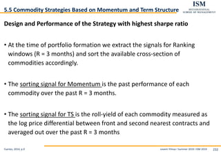 Levent Yilmaz I Summer 2019 I ISM 2019 232
5.5 Commodity Strategies Based on Momentum and Term Structure
Design and Performance of the Strategy with highest sharpe ratio
• At the time of portfolio formation we extract the signals for Ranking
windows (R = 3 months) and sort the available cross-section of
commodities accordingly.
• The sorting signal for Momentum is the past performance of each
commodity over the past R = 3 months.
• The sorting signal for TS is the roll-yield of each commodity measured as
the log price differential between front and second nearest contracts and
averaged out over the past R = 3 months
Fuertes, 2014, p.9
 