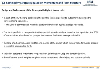 Levent Yilmaz I Summer 2019 I ISM 2019 233
5.5 Commodity Strategies Based on Momentum and Term Structure
Design and Performance of the Strategy with highest sharpe ratio
• In each of them, the long portfolio is the quintile that is expected to outperform based on the
corresponding signal; i.e.,
– the 20% of commodities with best past performance or highest average roll-yields.
• The short portfolio is the quintile that is expected to underperform based on the signal; i.e., the 20%
of commodities with the worst past performance or the lowest average roll-yields.
• the long-short portfolios are held for one month, at the end of which the portfolio formation process
is repeated again and so forth.
• choice of percentile to form the long and short portfolios (i.e., top and bottom quintiles)
• diversification, equal weights are given to the constituents of each (top and bottom) quintile
Fuertes, 2014, p.9
 