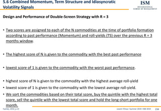 Levent Yilmaz I Summer 2019 I ISM 2019 234
5.6 Combined Momentum, Term Structure and Idiosyncratic
Volatility Signals
Design and Performance of Double-Screen Strategy with R = 3
• Two scores are assigned to each of the N commodities at the time of portfolio formation
according to past performance (Momentum) and roll-yields (TS) over the previous R = 3
months window.
• The highest score of N is given to the commodity with the best past performance
• lowest score of 1 is given to the commodity with the worst past performance.
• highest score of N is given to the commodity with the highest average roll-yield
• lowest score of 1 is given to the commodity with the lowest average roll-yield.
• We sort the commodities based on their total score, buy the quintile with the highest total
score, sell the quintile with the lowest total score and hold the long-short portfolio for one
month.
Fuertes, 2014, p.13
 