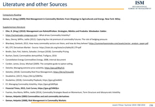 Levent Yilmaz I Summer 2019 I ISM 2019 236
Literature and other Sources
Compulsory Reading:
Geman, H. (Hrsg.) (2009): Risk Management in Commodity Markets: From Shippings to Agriculturals and Energy. New York: Wiley.
Supplementary literature
• Eller, R. (Hrsg.) (2010): Management von Rohstoffrisiken. Strategien, Märkte und Produkte. Wiesbaden: Gabler.
• https://activetrader.cmegroup.com – What drives Commodity Volatility?
• Basu, Devraj, Miffre, Joëlle (2012). Capturing the risk premium of commodity futures: The role of hedging pressure.
• Bhardwaj, Geetesh, 2013, How many commodity sectors are there, and how do they behave? https://summerhavenindex.com/assets/sector_analysis_paper.pdf
• BIS, OTC Derivatives Market - Source: https://stats.bis.org/statx/srs/table/d5.2?f=pdf
• Bredin, Don, Poti, Valerio, Salvador, Enrique (2018). Commodity Pricing
• Buchan, David, Commodities demystified, Trafigura, 2016
• Constellation Energy Commodities Energy, 2008, internal document
• Cordier, James, Gross, Michael (2009). The complete guide to option selling
• Deloitte, Managing extreme price volatility. https://goo.gl/BEpFcG
• Deloitte, (2018): Commodity Risk Price Management, https://bit.ly/2UvusGG
• Doubleline, (2017), https://bit.ly/2Z8EfSo
• Doubeline, (2018), Commodity Playbook, https://goo.gl/ee6kK1
• EY, Managing Commodity Volatility, https://goo.gl/dAPKpb
• Financial Times, 2015, Cost Curves, https://goo.gl/VKKQLn
• Fuertes, Ana Maria, Miffre, Joelle (2014), Commodity Strategies Based on Momentum, Term Structure and Idiosyncratic Volatility
• Geman, Helyette (2005) Commodities and and commodity derivatives
• Geman, Helyette (2008), Risk Management in Commodity Markets
 