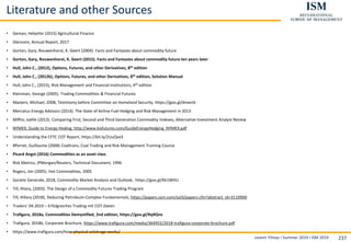 Levent Yilmaz I Summer 2019 I ISM 2019 237
Literature and other Sources
• Geman, Helyette (2015) Agricultural Finance
• Glencore, Annual Report, 2017
• Gorton, Gary, Rouwenhorst, K. Geert (2004). Facts and Fantasies about commodity future
• Gorton, Gary, Rouwenhorst, K. Geert (2015). Facts and Fantasies about commodity future ten years later
• Hull, John C., (2012), Options, Futures, and other Derivatives, 8th edition
• Hull, John C., (2012b), Options, Futures, and other Derivatives, 8th edition, Solution Manual
• Hull, John C., (2015), Risk Management and Financial Institutions, 4th edition
• Kleinman, George (2005). Trading Commodities & Financial Futures
• Masters, Michael, 2008, Testimony before Committee on Homeland Security, https://goo.gl/dmectk
• Mercatus Energy Advisors (2014). The State of Airline Fuel Hedging and Risk Management in 2013
• Miffre, Joëlle (2013). Comparing First, Second and Third Generation Commodity Indexes, Alternative Investment Analyst Review
• NYMEX, Guide to Energy Heding, http://www.kisfutures.com/GuideEnergyHedging_NYMEX.pdf
• Understanding the CFTC COT Report, https://bit.ly/2UuQvx3
• #Perret, Guillaume (2008) Coaltrans, Coal Trading and Risk Management Training Cource
• Picard Angst (2016) Commodities as an asset class
• Risk Metrics, JPMorgan/Reuters, Technical Document, 1996
• Rogers, Jim (2005). Hot Commodities, 2005
• Societe Generale, 2018, Commodity Market Analysis and Outlook, https://goo.gl/Kk1WHU
• Till, Hilary, (2003). The Design of a Commodity Futures Trading Program
• Till, Hillary (2018), Deducing Petroleum-Complex Fundamentals, https://papers.ssrn.com/sol3/papers.cfm?abstract_id=3110900
• Traders‘ 04.2019 – Erfolgreiches Trading mit COT-Daten
• Trafigura, 2018a, Commodities Demystified, 2nd edition, https://goo.gl/Rq9Qnv
• Trafigura, 2018b, Corporate Brochure, https://www.trafigura.com/media/364955/2018-trafigura-corporate-brochure.pdf
• https://www.trafigura.com/how-physical-arbitrage-works/
 