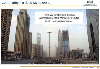 Levent Yilmaz I Summer 2019 I ISM 2019 238
Thank you for attending the class
„Commodity Portfolio Management“. Good
luck in your final examination!
Sheikh Zayed Road, Dubai
Foto: Schlesinger 2007
Commodity Portfolio Management
 