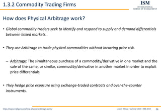 Levent Yilmaz I Summer 2019 I ISM 2019 26
1.3.2 Commodity Trading Firms
How does Physical Arbitrage work?
• Global commodity traders seek to identify and respond to supply and demand differentials
between linked markets.
• They use Arbitrage to trade physical commodities without incurring price risk.
– Arbitrage: The simultaneous purchase of a commodity/derivative in one market and the
sale of the same, or similar, commodity/derivative in another market in order to exploit
price differentials.
• They hedge price exposure using exchange-traded contracts and over-the-counter
instruments.
https://www.trafigura.com/how-physical-arbitrage-works/
 