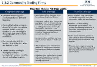 Levent Yilmaz I Summer 2019 I ISM 2019 27
1.3.2 Commodity Trading Firms
https://www.trafigura.com/how-physical-arbitrage-works/
Geographic arbitrage
• identifies temporary price
anomalies between different
locations.
• Commodity trading companies
(CommTC) employ their global
network and local storage
facilities to take advantage of
changing supply and demand
conditions.
• For example, demand for
heating oil typically rises when
the weather is cold.
• Traders can buy heating oil
during the northern
hemisphere’s summer months,
store it and deliver in winter
Time arbitrage
• seeks to benefit from the shape of the
forward curve for physical delivery.
• In contango markets, when investors are
paying a premium for forward delivery,
CommTC do a cash-and-carry arbitrage.
• An arbitrage transaction involving the
simultaneous purchase of a cash
commodity with borrowed money and
the sale of the appropriate futures
contract. See slide 56
• For instance, they would buy coal now,
store it, then sell it back on the forward
date.
• They hedge their price risk and lock in
premium by selling coal futures today
and buying them back on the forward
date.
• In backwardated markets (when forward
delivery is cheaper than immediate
delivery) the reverse cash-and-carry
arbitrage is available.
Technical arbitrage
•seeks to benefit from the different
pricing perceptions for particular
commodity grades and specifications.
•CommTC use their trading
knowledge, global network and
storage and blending capabilities to
formulate the commodities their
customers need.
•In the US, for instance, gasoline is
sold with 10% ethanol content and
the precise formulation varies state
to state.
•They can earn margin by sourcing
ethanol and gasoline separately and
blending products to meet bespoke
specifications
How does Physical Arbitrage works?
 