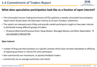Levent Yilmaz I Summer 2019 I ISM 2019 29
1.4 Commitment of Traders Report
What does speculative participation look like as a fraction of open interest?
• The Commodity Futures Trading Commission (CFTC) publishes a weekly commodity futures/option
report which breaks down the total open interest as of each Tuesday’s settlement.
• The reports are released every Friday and provide market participants insight on how open interest
is distributed among different groups of traders
– (Producer/Merchant/Processor/User, Swap Dealers, Managed Money, and Other Reportable). 
see example in Remark file
Open Interest
• number of long and short positions in a specific contract which have not been liquidated or offset by
an opposing purchase or sale by the same participant.
• Non-commercials are momentum, or positive feedback traders
• commercials are on average contrarians (net short).
https://bit.ly/2UuQvx3 , Gorton, 2015, p.14
 