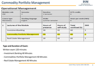 Levent Yilmaz I Summer 2019 I ISM 2019 3
Commodity Portfolio Management
Type and Duration of Exam:
Written exam 120 minutes
- Investment Banking 40 Minutes
- Commodities Portfolio Management 40 Minutes
- Real Estate Management 40 Minutes
 