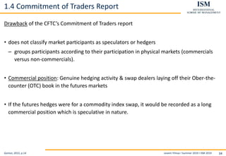 Levent Yilmaz I Summer 2019 I ISM 2019 34
1.4 Commitment of Traders Report
Drawback of the CFTC’s Commitment of Traders report
• does not classify market participants as speculators or hedgers
– groups participants according to their participation in physical markets (commercials
versus non-commercials).
• Commercial position: Genuine hedging activity & swap dealers laying off their Ober-the-
counter (OTC) book in the futures markets
• If the futures hedges were for a commodity index swap, it would be recorded as a long
commercial position which is speculative in nature.
Gorton, 2015, p.14
 