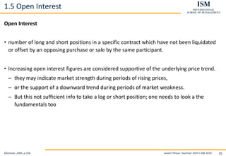 Levent Yilmaz I Summer 2019 I ISM 2019 35
1.5 Open Interest
Open Interest
• number of long and short positions in a specific contract which have not been liquidated
or offset by an opposing purchase or sale by the same participant.
• Increasing open interest figures are considered supportive of the underlying price trend.
– they may indicate market strength during periods of rising prices,
– or the support of a downward trend during periods of market weakness.
– But this not sufficient info to take a log or short position; one needs to look a the
fundamentals too
Kleinman, 2005, p.158
 