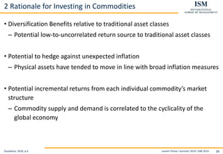 Levent Yilmaz I Summer 2019 I ISM 2019 39
2 Rationale for Investing in Commodities
• Diversification Benefits relative to traditional asset classes
– Potential low-to-uncorrelated return source to traditional asset classes
• Potential to hedge against unexpected inflation
– Physical assets have tended to move in line with broad inflation measures
• Potential incremental returns from each individual commodity’s market
structure
– Commodity supply and demand is correlated to the cyclicality of the
global economy
Doubeline, 2018, p.4
 