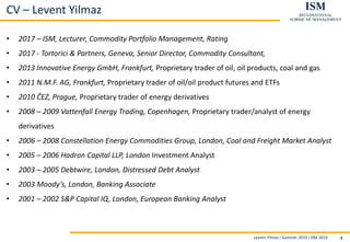 Levent Yilmaz I Summer 2019 I ISM 2019 4
CV – Levent Yilmaz
• 2017 – ISM, Lecturer, Commodity Portfolio Management, Rating
• 2017 - Tortorici & Partners, Geneva, Senior Director, Commodity Consultant,
• 2013 Innovative Energy GmbH, Frankfurt, Proprietary trader of oil, oil products, coal and gas
• 2011 N.M.F. AG, Frankfurt, Proprietary trader of oil/oil product futures and ETFs
• 2010 ČEZ, Prague, Proprietary trader of energy derivatives
• 2008 – 2009 Vattenfall Energy Trading, Copenhagen, Proprietary trader/analyst of energy
derivatives
• 2006 – 2008 Constellation Energy Commodities Group, London, Coal and Freight Market Analyst
• 2005 – 2006 Hadron Capital LLP, London Investment Analyst
• 2003 – 2005 Debtwire, London, Distressed Debt Analyst
• 2003 Moody’s, London, Banking Associate
• 2001 – 2002 S&P Capital IQ, London, European Banking Analyst
 