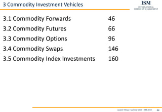 Levent Yilmaz I Summer 2019 I ISM 2019 44
3 Commodity Investment Vehicles
3.1 Commodity Forwards 46
3.2 Commodity Futures 66
3.3 Commodity Options 96
3.4 Commodity Swaps 146
3.5 Commodity Index Investments 160
 