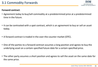 Levent Yilmaz I Summer 2019 I ISM 2019 48
3.1 Commodity Forwards
Forward contract:
• Agreement today to buy/sell commodity at a predetermined price at a predetermined
time in the future.
• It can be contrasted with a spot contract, which is an agreement to buy or sell an asset
today.
• A forward contract is traded in the over-the-counter market (OTC).
• One of the parties to a forward contract assumes a long position and agrees to buy the
underlying asset on a certain specified future date for a certain specified price.
• The other party assumes a short position and agrees to sell the asset on the same date for
the same price.
 