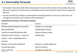 Levent Yilmaz I Summer 2019 I ISM 2019 49
3.1 Commodity Forwards
• Commodity Forwards provide information about the views of the market at future dates (the ‘price
discovery’ property of Futures prices), anticipated trends, and information about future supply and
demand.
• are also essential for marking to market books of existing positions in Futures as well as for risk
management activities such as Value at Risk calculations.
Comparison of Forward and Futures contracts
Forward Futures
Private contract between two parties Traded on an exchange
Not standardized Standardized contract
Usually one specified delivery date Range of delivery dates
Settled at end of contract -> easier to Settled daily
analyse – only a single payment at
maturity
Delivery or final cash settlement Contract is usually closed out
Usually takes place prior to maturity
Some credit risk virtually no credit risk
Hull,2012, p.41
 