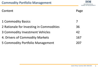 Levent Yilmaz I Summer 2019 I ISM 2019 5
Commodity Portfolio Management
Content Page
1 Commodity Basics 7
2 Rationale for Investing in Commodities 36
3 Commodity Investment Vehicles 42
4. Drivers of Commodity Markets 167
5 Commodity Portfolio Management 207
 