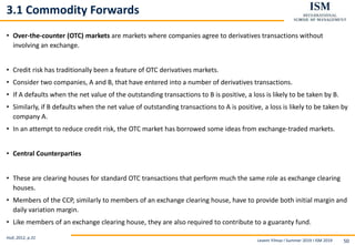 Levent Yilmaz I Summer 2019 I ISM 2019 50
3.1 Commodity Forwards
• Over-the-counter (OTC) markets are markets where companies agree to derivatives transactions without
involving an exchange.
• Credit risk has traditionally been a feature of OTC derivatives markets.
• Consider two companies, A and B, that have entered into a number of derivatives transactions.
• If A defaults when the net value of the outstanding transactions to B is positive, a loss is likely to be taken by B.
• Similarly, if B defaults when the net value of outstanding transactions to A is positive, a loss is likely to be taken by
company A.
• In an attempt to reduce credit risk, the OTC market has borrowed some ideas from exchange-traded markets.
• Central Counterparties
• These are clearing houses for standard OTC transactions that perform much the same role as exchange clearing
houses.
• Members of the CCP, similarly to members of an exchange clearing house, have to provide both initial margin and
daily variation margin.
• Like members of an exchange clearing house, they are also required to contribute to a guaranty fund.
Hull, 2012, p.31
 