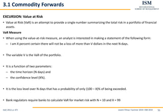 Levent Yilmaz I Summer 2019 I ISM 2019 51
3.1 Commodity Forwards
EXCURSION: Value at Risk
• Value at Risk (VaR) is an attempt to provide a single number summarizing the total risk in a portfolio of financial
assets.
VaR Measure
• When using the value-at-risk measure, an analyst is interested in making a statement of the following form:
– I am X percent certain there will not be a loss of more than V dollars in the next N days.
• The variable V is the VaR of the portfolio.
• It is a function of two parameters:
– the time horizon (N days) and
– the confidence level (X%).
• It is the loss level over N days that has a probability of only (100 – X)% of being exceeded.
• Bank regulators require banks to calculate VaR for market risk with N = 10 and X = 99
Hull, 2012, p. 471
 