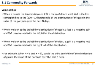 Levent Yilmaz I Summer 2019 I ISM 2019 52
3.1 Commodity Forwards
Value at Risk
• When N days is the time horizon and X % is the confidence level, VaR is the loss
corresponding to the (100 – X)th percentile of the distribution of the gain in the
value of the portfolio over the next N days.
• When we look at the probability distribution of the gain, a loss is a negative gain
and VaR is concerned with the left tail of the distribution.
• When we look at the probability distribution of the loss, a gain is a negative loss
and VaR is concerned with the right tail of the distribution.
• For example, when N = 5 and X = 97, VaR is the third percentile of the distribution
of gain in the value of the portfolio over the next 5 days.
Hull, 2012, p. 471
 
