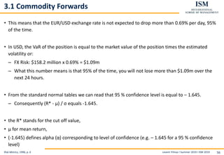 Levent Yilmaz I Summer 2019 I ISM 2019 56
3.1 Commodity Forwards
• This means that the EUR/USD exchange rate is not expected to drop more than 0.69% per day, 95%
of the time.
• In USD, the VaR of the position is equal to the market value of the position times the estimated
volatility or:
– FX Risk: $158.2 million x 0.69% = $1.09m
– What this number means is that 95% of the time, you will not lose more than $1.09m over the
next 24 hours.
• From the standard normal tables we can read that 95 % confidence level is equal to – 1.645.
– Consequently (R* - µ) / σ equals -1.645.
• the R* stands for the cut off value,
• μ for mean return,
• (-1.645) defines alpha (α) corresponding to level of confidence (e.g. – 1.645 for a 95 % confidence
level)
Risk Metrics, 1996, p. 6
 