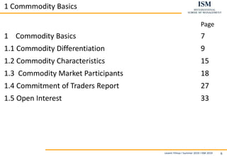 Levent Yilmaz I Summer 2019 I ISM 2019 6
1 Commmodity Basics
Page
1 Commodity Basics 7
1.1 Commodity Differentiation 9
1.2 Commodity Characteristics 15
1.3 Commodity Market Participants 18
1.4 Commitment of Traders Report 27
1.5 Open Interest 33
 
