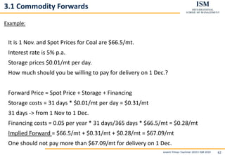 Levent Yilmaz I Summer 2019 I ISM 2019 62
3.1 Commodity Forwards
Example:
It is 1 Nov. and Spot Prices for Coal are $66.5/mt.
Interest rate is 5% p.a.
Storage prices $0.01/mt per day.
How much should you be willing to pay for delivery on 1 Dec.?
Forward Price = Spot Price + Storage + Financing
Storage costs = 31 days * $0.01/mt per day = $0.31/mt
31 days -> from 1 Nov to 1 Dec.
Financing costs = 0.05 per year * 31 days/365 days * $66.5/mt = $0.28/mt
Implied Forward = $66.5/mt + $0.31/mt + $0.28/mt = $67.09/mt
One should not pay more than $67.09/mt for delivery on 1 Dec.
 