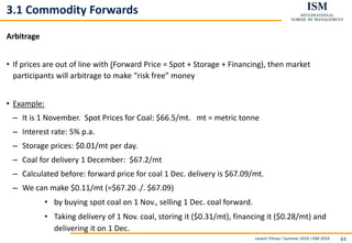 Levent Yilmaz I Summer 2019 I ISM 2019 63
3.1 Commodity Forwards
Arbitrage
• If prices are out of line with (Forward Price = Spot + Storage + Financing), then market
participants will arbitrage to make “risk free” money
• Example:
– It is 1 November. Spot Prices for Coal: $66.5/mt. mt = metric tonne
– Interest rate: 5% p.a.
– Storage prices: $0.01/mt per day.
– Coal for delivery 1 December: $67.2/mt
– Calculated before: forward price for coal 1 Dec. delivery is $67.09/mt.
– We can make $0.11/mt (=$67.20 ./. $67.09)
• by buying spot coal on 1 Nov., selling 1 Dec. coal forward.
• Taking delivery of 1 Nov. coal, storing it ($0.31/mt), financing it ($0.28/mt) and
delivering it on 1 Dec.
 