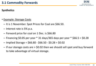 Levent Yilmaz I Summer 2019 I ISM 2019 64
3.1 Commodity Forwards
Synthetics
• Example: Storage Costs
– It is 1 November. Spot Prices for Coal are $66.50.
– Interest rate is 5% p.a.
– Forward price for coal on 1 Dec. is $66.80
– Financing $0.05 per year * 31 days/365 days per year * $66.5 = $0.28
– Implied Storage = $66.80 - $66.50 - $0.28 = $0.02
– If our storage costs are > $0.02 then we should sell spot and buy forward
to take advantage of virtual storage.
 