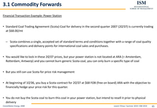 Levent Yilmaz I Summer 2019 I ISM 2019 65
3.1 Commodity Forwards
Financial Transaction Example: Power Station
• Standard Coal Trading Agreement (Scota) Coal for delivery in the second quarter 2007 (2Q’07) is currently trading
at $68.00/mt
– Scota combines a single, accepted set of standard terms and conditions together with a range of coal quality
specifications and delivery points for international coal sales and purchases.
• You would like to lock in these 2Q’07 prices, but your power station is not located at ARA (= Amsterdam,
Rotterdam, Antwerp) and you cannot burn generic Scota coal, you can only burn a specific type of coal
• But you still can use Scota for price risk management
• At beginning of 1Q’06, you buy a Scota contract for 2Q’07 at $68 FOB (free on board) ARA with the objective to
financially hedge your price risk for this quarter.
• You do not buy the Scota coal to burn this coal in your power station, but intend to resell it prior to physical
delivery
Constellation Energy, 2008
 