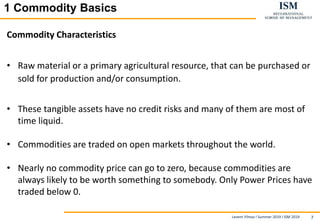 Levent Yilmaz I Summer 2019 I ISM 2019 7
11 Commodity BasicsBasics
Commodity Characteristics
• Raw material or a primary agricultural resource, that can be purchased or
sold for production and/or consumption.
• These tangible assets have no credit risks and many of them are most of
time liquid.
• Commodities are traded on open markets throughout the world.
• Nearly no commodity price can go to zero, because commodities are
always likely to be worth something to somebody. Only Power Prices have
traded below 0.
 