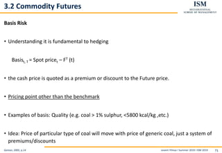 Levent Yilmaz I Summer 2019 I ISM 2019 71
3.2 Commodity Futures
Basis Risk
• Understanding it is fundamental to hedging
Basist, T = Spot pricet – FT (t)
• the cash price is quoted as a premium or discount to the Future price.
• Pricing point other than the benchmark
• Examples of basis: Quality (e.g. coal > 1% sulphur, <5800 kcal/kg ,etc.)
• Idea: Price of particular type of coal will move with price of generic coal, just a system of
premiums/discounts
Geman, 2005, p.14
 