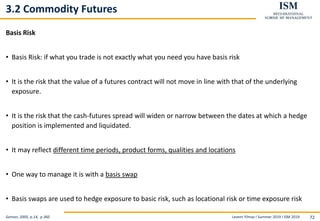 Levent Yilmaz I Summer 2019 I ISM 2019 72
3.2 Commodity Futures
Basis Risk
• Basis Risk: if what you trade is not exactly what you need you have basis risk
• It is the risk that the value of a futures contract will not move in line with that of the underlying
exposure.
• It is the risk that the cash-futures spread will widen or narrow between the dates at which a hedge
position is implemented and liquidated.
• It may reflect different time periods, product forms, qualities and locations
• One way to manage it is with a basis swap
• Basis swaps are used to hedge exposure to basic risk, such as locational risk or time exposure risk
Geman, 2005, p.14, p.360
 