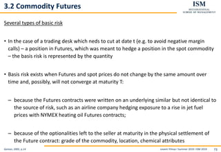 Levent Yilmaz I Summer 2019 I ISM 2019 73
3.2 Commodity Futures
Several types of basic risk
• In the case of a trading desk which neds to cut at date t (e.g. to avoid negative margin
calls) – a position in Futures, which was meant to hedge a position in the spot commodity
– the basis risk is represented by the quantity
• Basis risk exists when Futures and spot prices do not change by the same amount over
time and, possibly, will not converge at maturity T:
– because the Futures contracts were written on an underlying similar but not identical to
the source of risk, such as an airline company hedging exposure to a rise in jet fuel
prices with NYMEX heating oil Futures contracts;
– because of the optionalities left to the seller at maturity in the physical settlement of
the Future contract: grade of the commodity, location, chemical attributes
Geman, 2005, p.14
 