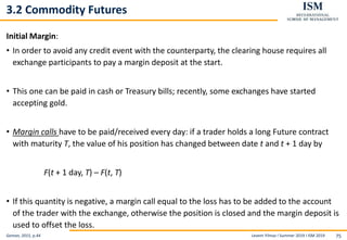 Levent Yilmaz I Summer 2019 I ISM 2019 75
3.2 Commodity Futures
Initial Margin:
• In order to avoid any credit event with the counterparty, the clearing house requires all
exchange participants to pay a margin deposit at the start.
• This one can be paid in cash or Treasury bills; recently, some exchanges have started
accepting gold.
• Margin calls have to be paid/received every day: if a trader holds a long Future contract
with maturity T, the value of his position has changed between date t and t + 1 day by
F(t + 1 day, T) – F(t, T)
• If this quantity is negative, a margin call equal to the loss has to be added to the account
of the trader with the exchange, otherwise the position is closed and the margin deposit is
used to offset the loss.
Geman, 2015, p.44
 