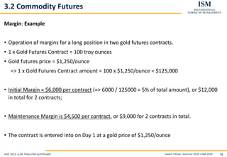 Levent Yilmaz I Summer 2019 I ISM 2019 76
3.2 Commodity Futures
Margin: Example
• Operation of margins for a long position in two gold futures contracts.
• 1 x Gold Futures Contract = 100 troy ounces
• Gold futures price = $1,250/ounce
=> 1 x Gold Futures Contract amount = 100 x $1,250/ounce = $125,000
• Initial Margin = $6,000 per contract (=> 6000 / 125000 = 5% of total amount), or $12,000
in total for 2 contracts;
• Maintenance Margin is $4,500 per contract, or $9,000 for 2 contracts in total.
• The contract is entered into on Day 1 at a gold price of $1,250/ounce
Hull, 2012, p.28, https://bit.ly/2FZCaAG
 