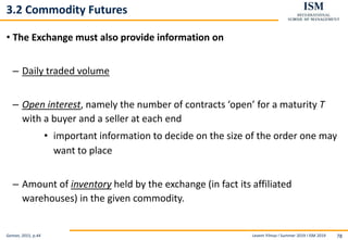 Levent Yilmaz I Summer 2019 I ISM 2019 78
3.2 Commodity Futures
• The Exchange must also provide information on
– Daily traded volume
– Open interest, namely the number of contracts ‘open’ for a maturity T
with a buyer and a seller at each end
• important information to decide on the size of the order one may
want to place
– Amount of inventory held by the exchange (in fact its affiliated
warehouses) in the given commodity.
Geman, 2015, p.44
 
