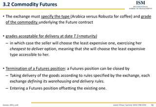 Levent Yilmaz I Summer 2019 I ISM 2019 79
3.2 Commodity Futures
• The exchange must specify the type (Arabica versus Robusta for coffee) and grade
of the commodity underlying the Future contract
• grades acceptable for delivery at date T (=maturity)
– in which case the seller will choose the least expensive one, exercising her
cheapest to deliver option, meaning that she will choose the least expensive
type accessible to her.
• Termination of a Futures position: a Futures position can be closed by
– Taking delivery of the goods according to rules specified by the exchange, each
exchange defining its warehousing and delivery rules.
– Entering a Futures position offsetting the existing one.
Geman, 2015, p.44
 