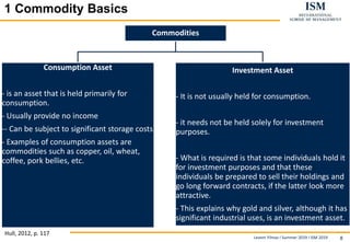 Levent Yilmaz I Summer 2019 I ISM 2019 8
11 Commodity BasicsBasics
Hull, 2012, p. 117
Commodities
Consumption Asset
- is an asset that is held primarily for
consumption.
- Usually provide no income
-- Can be subject to significant storage costs
- Examples of consumption assets are
commodities such as copper, oil, wheat,
coffee, pork bellies, etc.
Investment Asset
- It is not usually held for consumption.
- it needs not be held solely for investment
purposes.
- What is required is that some individuals hold it
for investment purposes and that these
individuals be prepared to sell their holdings and
go long forward contracts, if the latter look more
attractive.
- This explains why gold and silver, although it has
significant industrial uses, is an investment asset.
 