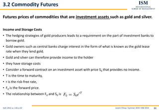 Levent Yilmaz I Summer 2019 I ISM 2019 80
3.2 Commodity Futures
Futures prices of commodities that are investment assets such as gold and silver.
Income and Storage Costs
• The hedging strategies of gold producers leads to a requirement on the part of investment banks to
borrow gold.
• Gold owners such as central banks charge interest in the form of what is known as the gold lease
rate when they lend gold.
• Gold and silver can therefore provide income to the holder
• they have storage costs
• Consider a forward contract on an investment asset with price S0 that provides no income.
• T is the time to maturity,
• r is the risk-free rate,
• F0 is the forward price.
• The relationship between F0 and S0 is
Hull, 2012, p..118, p.52
 