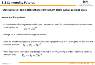 Levent Yilmaz I Summer 2019 I ISM 2019 81
3.2 Commodity Futures
Futures prices of commodities that are investment assets such as gold and silver.
Income and Storage Costs
• In the absence of storage costs and income, the forward price of a commodity that is an investment
asset is given by
• Storage costs can be treated as negative income.
• when an investment asset will provide income with a present value of “I” during the life of a forward
contract, we have
• If U is the present value of all the storage costs, net of income, during the life of a forward contract,
it follows that
Hull, 2012, p..118
 
