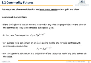 Levent Yilmaz I Summer 2019 I ISM 2019 83
3.2 Commodity Futures
Futures prices of commodities that are investment assets such as gold and silver.
Income and Storage Costs
• If the storage costs (net of income) incurred at any time are proportional to the price of
the commodity, they can be treated as negative yield.
• In this case, from equation ,
• q = average yield per annum on an asset during the life of a forward contract with
continuous compounding.
• u = storage costs per annum as a proportion of the spot price net of any yield earned on
the asset.
Hull, 2012, p..118
 