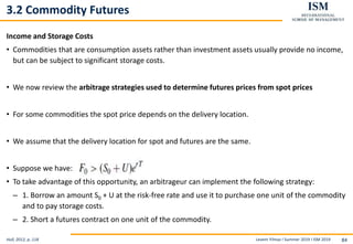 Levent Yilmaz I Summer 2019 I ISM 2019 84
3.2 Commodity Futures
Income and Storage Costs
• Commodities that are consumption assets rather than investment assets usually provide no income,
but can be subject to significant storage costs.
• We now review the arbitrage strategies used to determine futures prices from spot prices
• For some commodities the spot price depends on the delivery location.
• We assume that the delivery location for spot and futures are the same.
• Suppose we have:
• To take advantage of this opportunity, an arbitrageur can implement the following strategy:
– 1. Borrow an amount S0 + U at the risk-free rate and use it to purchase one unit of the commodity
and to pay storage costs.
– 2. Short a futures contract on one unit of the commodity.
Hull, 2012, p..118
 