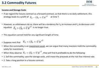 Levent Yilmaz I Summer 2019 I ISM 2019 85
3.2 Commodity Futures
Income and Storage Costs
• If we regard the futures contract as a forward contract, so that there is no daily settlement, this
strategy leads to a profit of at time T.
• However, as arbitrageurs do so, there will be a tendency for S0 to increase and F0 to decrease until
equation is no longer true.
• This equation cannot hold for any significant length of time.
• Suppose next that
• When the commodity is an investment asset, we can argue that many investors hold the commodity
solely for investment.
• When they observe , they will find it profitable to do the following:
• 1. Sell the commodity, save the storage costs, and invest the proceeds at the risk-free interest rate.
• 2. Take a long position in a futures contract.
Hull, 2012, p..119
 