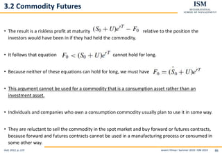 Levent Yilmaz I Summer 2019 I ISM 2019 86
3.2 Commodity Futures
• The result is a riskless profit at maturity relative to the position the
investors would have been in if they had held the commodity.
• It follows that equation cannot hold for long.
• Because neither of these equations can hold for long, we must have
• This argument cannot be used for a commodity that is a consumption asset rather than an
investment asset.
• Individuals and companies who own a consumption commodity usually plan to use it in some way.
• They are reluctant to sell the commodity in the spot market and buy forward or futures contracts,
because forward and futures contracts cannot be used in a manufacturing process or consumed in
some other way.
Hull, 2012, p..119
 