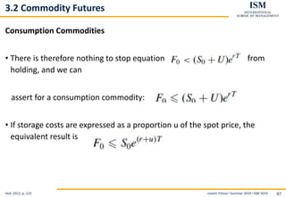 Levent Yilmaz I Summer 2019 I ISM 2019 87
3.2 Commodity Futures
Consumption Commodities
• There is therefore nothing to stop equation from
holding, and we can
assert for a consumption commodity:
• If storage costs are expressed as a proportion u of the spot price, the
equivalent result is
Hull, 2012, p..119
 