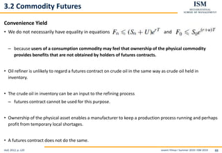 Levent Yilmaz I Summer 2019 I ISM 2019 88
3.2 Commodity Futures
Convenience Yield
• We do not necessarily have equality in equations and
– because users of a consumption commodity may feel that ownership of the physical commodity
provides benefits that are not obtained by holders of futures contracts.
• Oil refiner is unlikely to regard a futures contract on crude oil in the same way as crude oil held in
inventory.
• The crude oil in inventory can be an input to the refining process
– futures contract cannot be used for this purpose.
• Ownership of the physical asset enables a manufacturer to keep a production process running and perhaps
profit from temporary local shortages.
• A futures contract does not do the same.
Hull, 2012, p..120
 