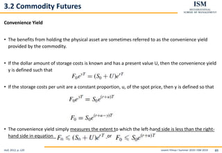 Levent Yilmaz I Summer 2019 I ISM 2019 89
3.2 Commodity Futures
Convenience Yield
• The benefits from holding the physical asset are sometimes referred to as the convenience yield
provided by the commodity.
• If the dollar amount of storage costs is known and has a present value U, then the convenience yield
y is defined such that
• If the storage costs per unit are a constant proportion, u, of the spot price, then y is defined so that
• The convenience yield simply measures the extent to which the left-hand side is less than the right-
hand side in equation or
Hull, 2012, p..120
 