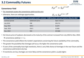 Levent Yilmaz I Summer 2019 I ISM 2019 90
3.2 Commodity Futures
Convenience Yield
• For investment assets the convenience yield must be zero;
• otherwise, there are arbitrage opportunities.
• the futures price of soybeans decreased as the maturity of the contract increased from July 2010 to Nov. 2010.
 convenience yield (y) > r + u.
• The convenience yield reflects the market’s expectations concerning the future availability of the commodity.
• The greater the possibility that shortages will occur, the higher the convenience yield.
• If users of the commodity have high inventories, there is very little chance of shortages in the near future and the
convenience yield tends to be low.
• If inventories are low, shortages are more likely and the convenience yield is usually higher.
Hull, 2012, p..120
Table: Futures quotes for Soybean (= consumption asset) contracts - 5,000 bushels, cents per bushel on May 26, 2010
Contract period Settlement price Open interest
July 2010 938 220,712
Aug. 2010 929.5 15,674
Sept. 2010 916.5 12,983
Nov. 2010 910 157,826
 