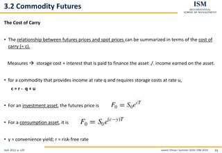 Levent Yilmaz I Summer 2019 I ISM 2019 91
3.2 Commodity Futures
The Cost of Carry
• The relationship between futures prices and spot prices can be summarized in terms of the cost of
carry (= c).
Measures  storage cost + interest that is paid to finance the asset ./. income earned on the asset.
• for a commodity that provides income at rate q and requires storage costs at rate u,
c = r - q + u
• For an investment asset, the futures price is
• For a consumption asset, it is
• y = convenience yield; r = risk-free rate
Hull, 2012, p..120
 